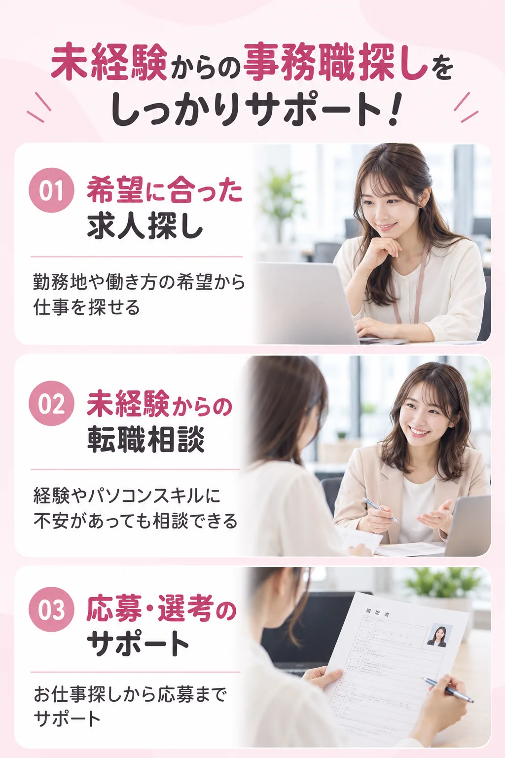 01 希望に合った求人探し：勤務地や働き方の希望から仕事を探せる／02 未経験からの転職相談：経験やパソコンスキルに不安があっても相談できる／03 応募・選考のサポート：お仕事探しから応募までサポート